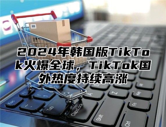 2024年韩国版TikTok火爆全球，TikTok国外热度持续高涨