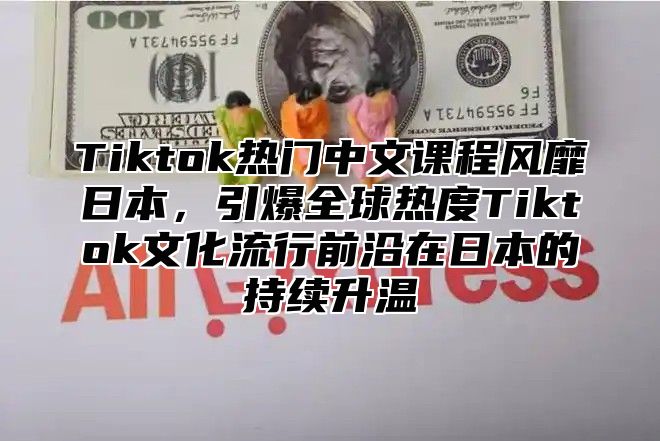 Tiktok热门中文课程风靡日本，引爆全球热度Tiktok文化流行前沿在日本的持续升温