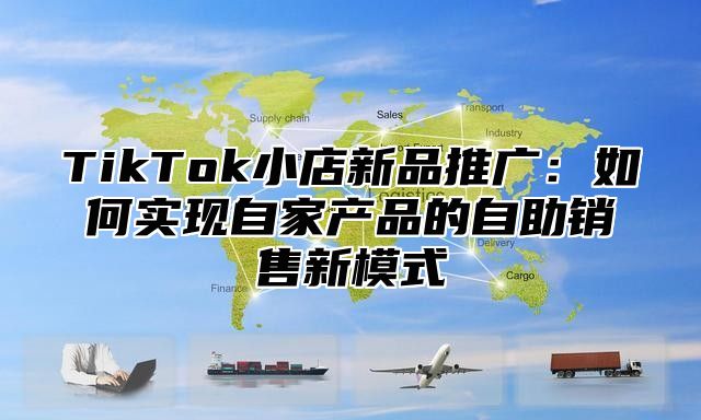 TikTok小店新品推广：如何实现自家产品的自助销售新模式