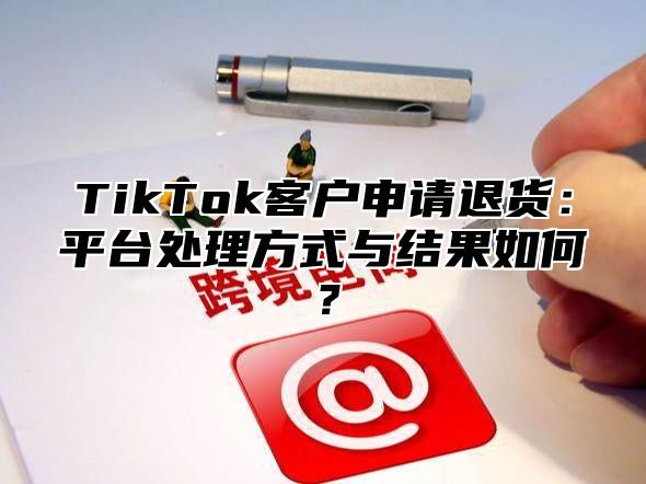 TikTok客户申请退货：平台处理方式与结果如何？