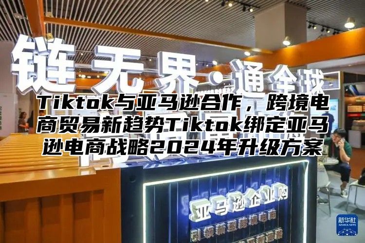 Tiktok与亚马逊合作，跨境电商贸易新趋势Tiktok绑定亚马逊电商战略2024年升级方案