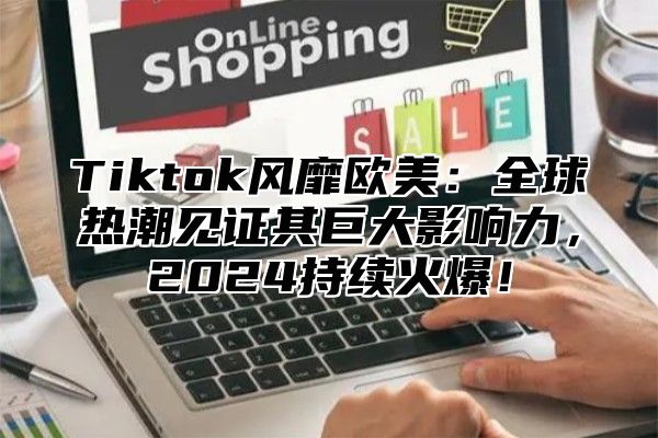 Tiktok风靡欧美：全球热潮见证其巨大影响力，2024持续火爆！