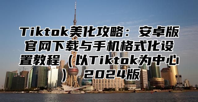 Tiktok美化攻略：安卓版官网下载与手机格式化设置教程（以Tiktok为中心） 2024版