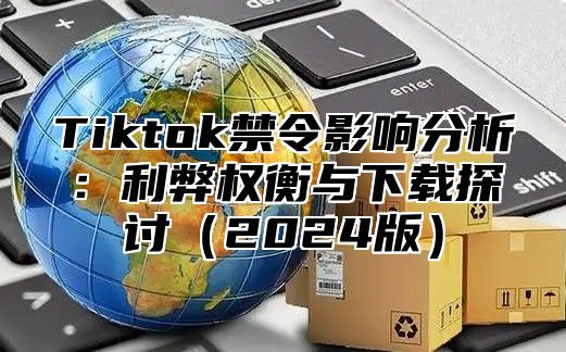 Tiktok禁令影响分析：利弊权衡与下载探讨（2024版）