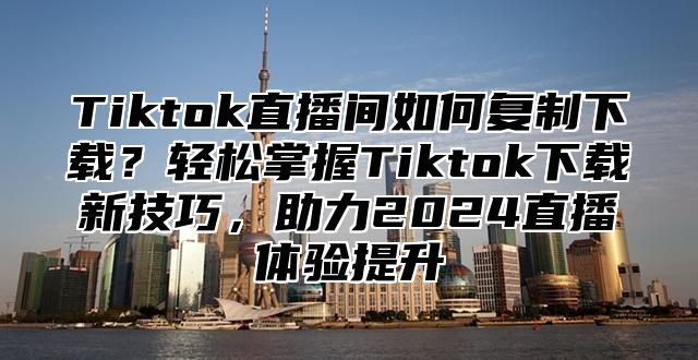 Tiktok直播间如何复制下载？轻松掌握Tiktok下载新技巧，助力2024直播体验提升