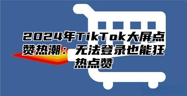 2024年TikTok大屏点赞热潮：无法登录也能狂热点赞