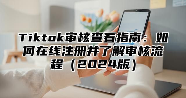 Tiktok审核查看指南：如何在线注册并了解审核流程（2024版）