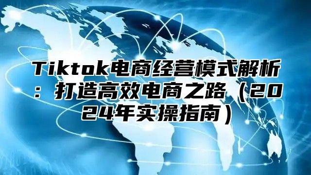 Tiktok电商经营模式解析：打造高效电商之路（2024年实操指南）