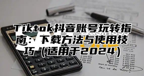 Tiktok抖音账号玩转指南：下载方法与使用技巧（适用于2024）