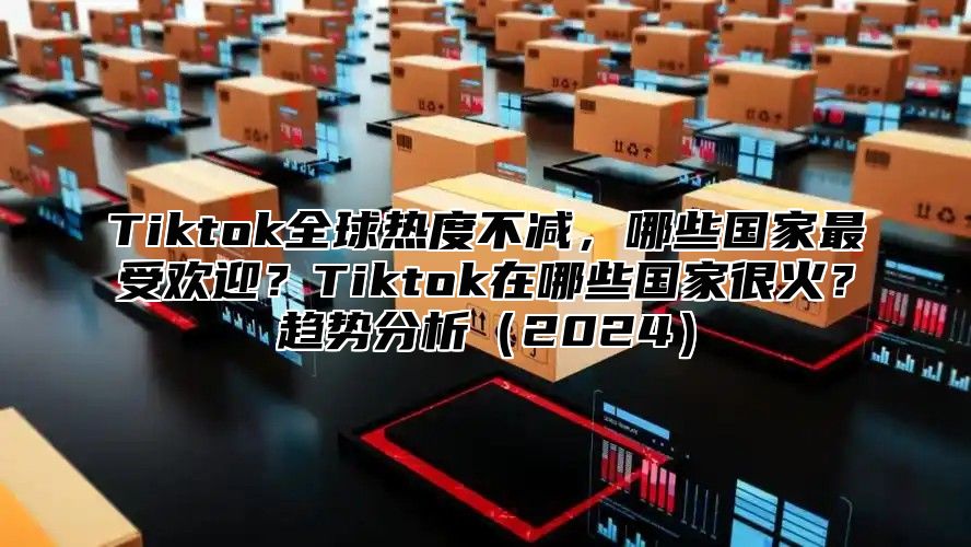 Tiktok全球热度不减，哪些国家最受欢迎？Tiktok在哪些国家很火？趋势分析（2024）