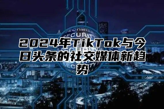 2024年TikTok与今日头条的社交媒体新趋势