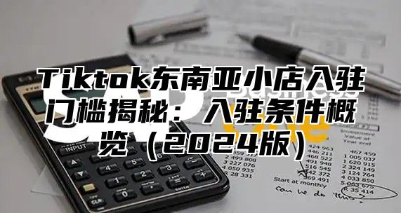 Tiktok东南亚小店入驻门槛揭秘：入驻条件概览（2024版）