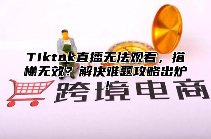 Tiktok直播无法观看，搭梯无效？解决难题攻略出炉！