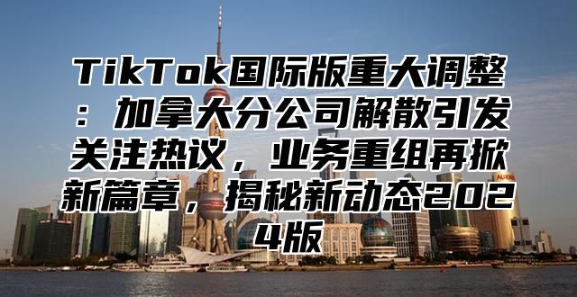 TikTok国际版重大调整：加拿大分公司解散引发关注热议，业务重组再掀新篇章，揭秘新动态2024版