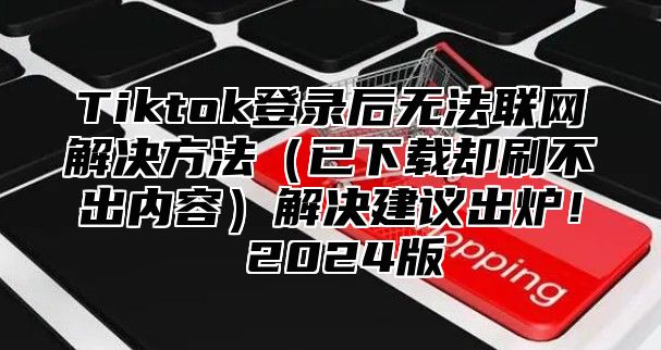 Tiktok登录后无法联网解决方法（已下载却刷不出内容）解决建议出炉！ 2024版