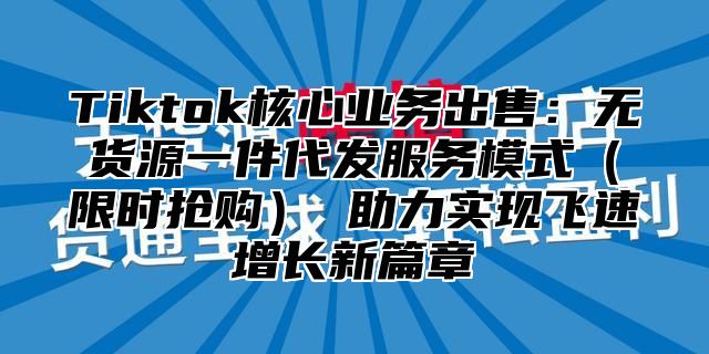 Tiktok核心业务出售：无货源一件代发服务模式（限时抢购） 助力实现飞速增长新篇章