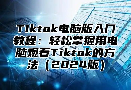 Tiktok电脑版入门教程：轻松掌握用电脑观看Tiktok的方法（2024版）