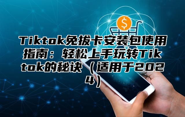 Tiktok免拔卡安装包使用指南：轻松上手玩转Tiktok的秘诀（适用于2024）