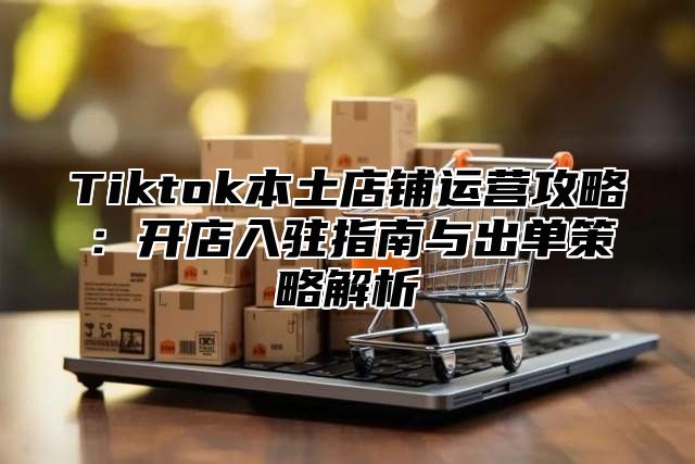 Tiktok本土店铺运营攻略：开店入驻指南与出单策略解析