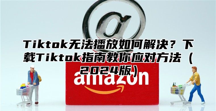 Tiktok无法播放如何解决？下载Tiktok指南教你应对方法（2024版）