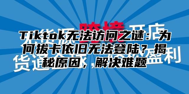 Tiktok无法访问之谜：为何拔卡依旧无法登陆？揭秘原因，解决难题