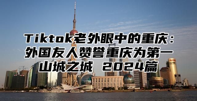 Tiktok老外眼中的重庆：外国友人赞誉重庆为第一山城之城 2024篇