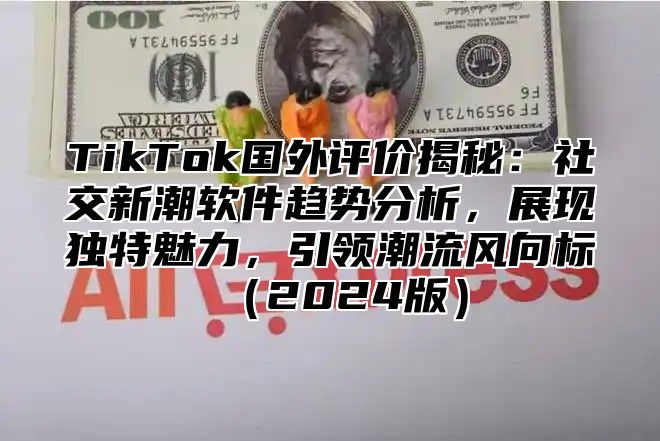 TikTok国外评价揭秘：社交新潮软件趋势分析，展现独特魅力，引领潮流风向标（2024版）