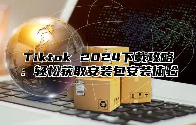 Tiktok 2024下载攻略：轻松获取安装包安装体验