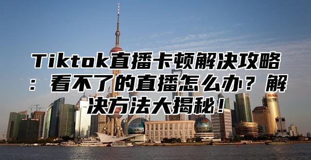 Tiktok直播卡顿解决攻略：看不了的直播怎么办？解决方法大揭秘！