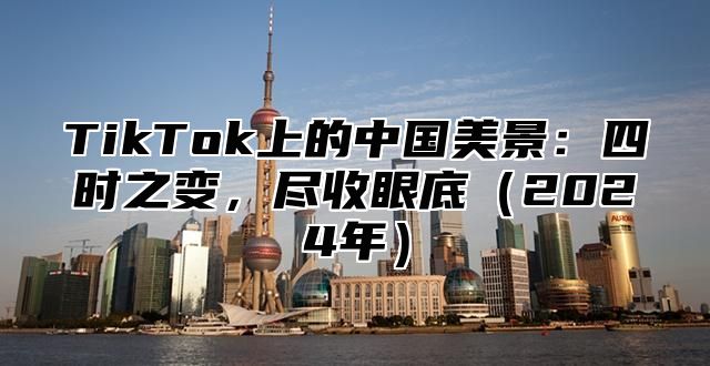 TikTok上的中国美景：四时之变，尽收眼底（2024年）