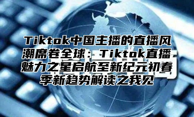 Tiktok中国主播的直播风潮席卷全球：Tiktok直播魅力之星启航至新纪元初春季新趋势解读之我见