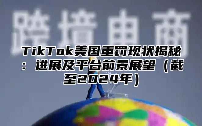 TikTok美国重罚现状揭秘：进展及平台前景展望（截至2024年）