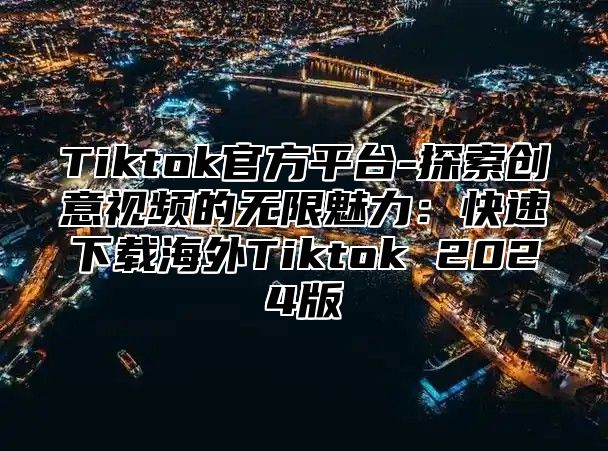 Tiktok官方平台-探索创意视频的无限魅力：快速下载海外Tiktok 2024版