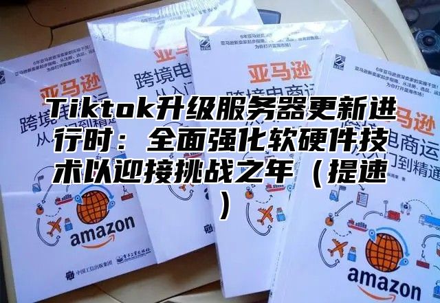 Tiktok升级服务器更新进行时：全面强化软硬件技术以迎接挑战之年（提速）