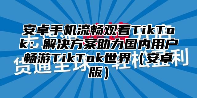 安卓手机流畅观看TikTok：解决方案助力国内用户畅游TikTok世界（安卓版）