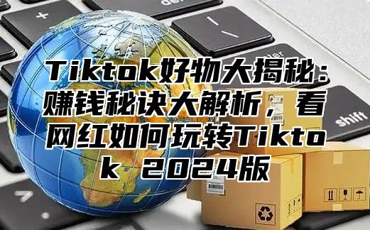 Tiktok好物大揭秘：赚钱秘诀大解析，看网红如何玩转Tiktok 2024版