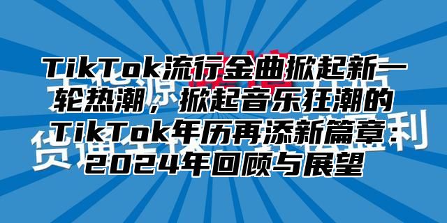 TikTok流行金曲掀起新一轮热潮，掀起音乐狂潮的TikTok年历再添新篇章：2024年回顾与展望