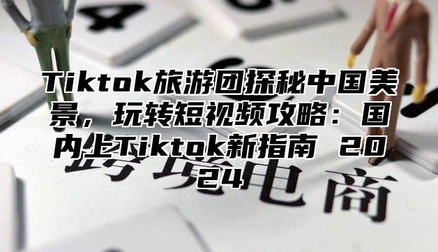 Tiktok旅游团探秘中国美景，玩转短视频攻略：国内上Tiktok新指南 2024