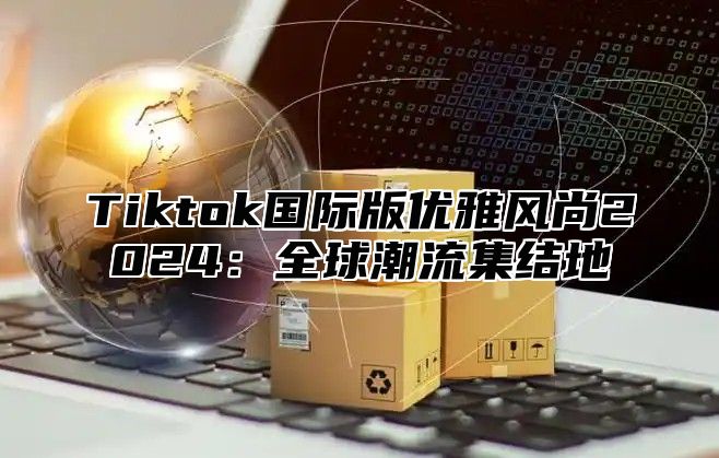 Tiktok国际版优雅风尚2024：全球潮流集结地