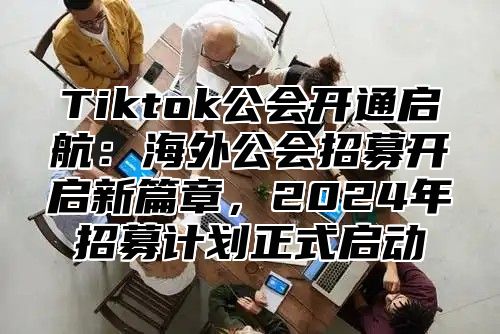 Tiktok公会开通启航：海外公会招募开启新篇章，2024年招募计划正式启动