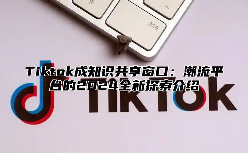 Tiktok成知识共享窗口：潮流平台的2024全新探索介绍