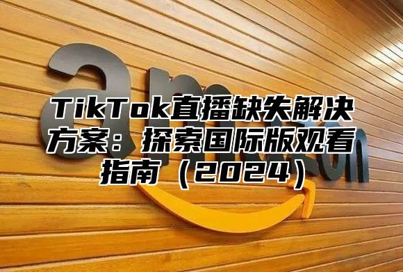 TikTok直播缺失解决方案：探索国际版观看指南（2024）