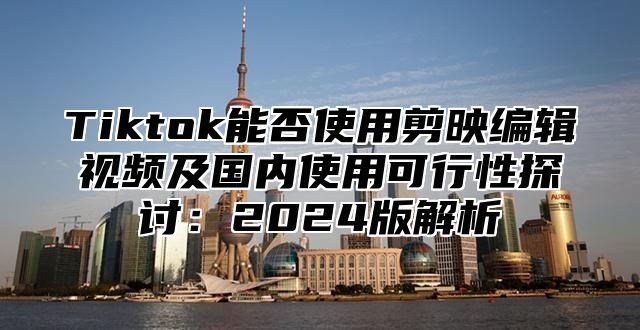 Tiktok能否使用剪映编辑视频及国内使用可行性探讨：2024版解析