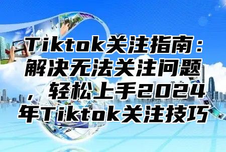 Tiktok关注指南：解决无法关注问题，轻松上手2024年Tiktok关注技巧