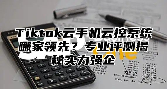 Tiktok云手机云控系统哪家领先？专业评测揭秘实力强企