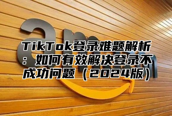 TikTok登录难题解析：如何有效解决登录不成功问题（2024版）