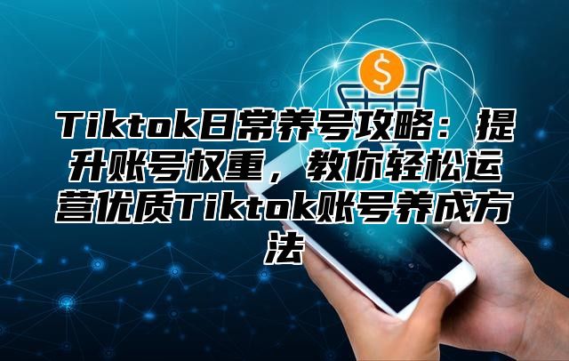 Tiktok日常养号攻略：提升账号权重，教你轻松运营优质Tiktok账号养成方法