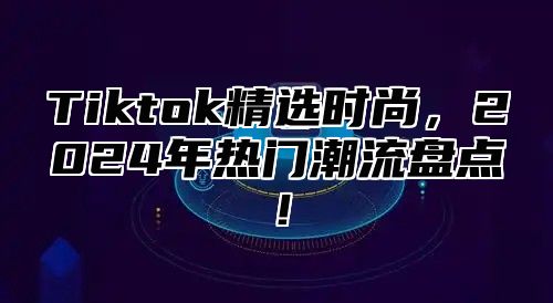 Tiktok精选时尚，2024年热门潮流盘点！