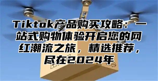 Tiktok产品购买攻略：一站式购物体验开启您的网红潮流之旅，精选推荐，尽在2024年