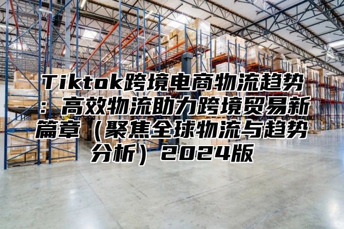 Tiktok跨境电商物流趋势：高效物流助力跨境贸易新篇章（聚焦全球物流与趋势分析）2024版